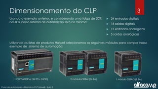 3
Curso de automação utilizando o CLP Haiwell - Aula 3
Dimensionamento do CLP
Usando o exemplo anterior, e considerando uma folga de 20%
nos IOs, nosso sistema de automação terá no mínimo:
 34 entradas digitais
 18 saídas digitais
 15 entradas analógicas
 5 saídas analógicas
Utilizando as listas de produtos Haiwell selecionamos os seguintes módulos para compor nosso
exemplo de sistema de automação:
1 CLP T60S0P-e (36 ED + 24 SD) 2 módulos S08AI (16 EA) 1 módulo S08AO (8 SA)
 
