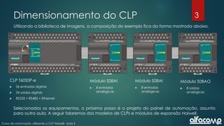 3
Curso de automação utilizando o CLP Haiwell - Aula 3
Dimensionamento do CLP
Utilizando a biblioteca de imagens, a composição do exemplo fica da forma mostrada abaixo.
Módulo S08AI
 8 entradas
analógicas
Módulo S08AI
 8 entradas
analógicas
Módulo S08AO
 8 saídas
analógicas
CLP T60S0P-e
 36 entradas digitais
 24 saídas digitais
 RS232 + RS485 + Ethernet
Selecionados os equipamentos, o próximo passo é o projeto do painel de automação, assunto
para outra aula. A seguir falaremos dos modelos de CLPs e módulos de expansão Haiwell.
 