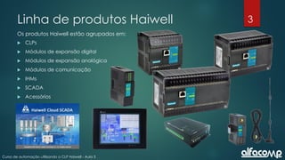 3
Curso de automação utilizando o CLP Haiwell - Aula 3
Linha de produtos Haiwell
Os produtos Haiwell estão agrupados em:
 CLPs
 Módulos de expansão digital
 Módulos de expansão analógica
 Módulos de comunicação
 IHMs
 SCADA
 Acessórios
 