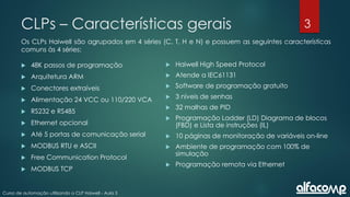 3
Curso de automação utilizando o CLP Haiwell - Aula 3
CLPs – Características gerais
Os CLPs Haiwell são agrupados em 4 séries (C, T, H e N) e possuem as seguintes características
comuns às 4 séries:
 48K passos de programação
 Arquitetura ARM
 Conectores extraíveis
 Alimentação 24 VCC ou 110/220 VCA
 RS232 e RS485
 Ethernet opcional
 Até 5 portas de comunicação serial
 MODBUS RTU e ASCII
 Free Communication Protocol
 MODBUS TCP
 Haiwell High Speed Protocol
 Atende a IEC61131
 Software de programação gratuito
 3 níveis de senhas
 32 malhas de PID
 Programação Ladder (LD) Diagrama de blocos
(FBD) e Lista de instruções (IL)
 10 páginas de monitoração de variáveis on-line
 Ambiente de programação com 100% de
simulação
 Programação remota via Ethernet
 