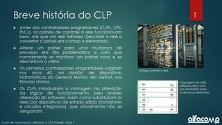 1
Curso de automação utilizando o CLP Haiwell - Aula 1
Breve história do CLP
 Antes dos controladores programáveis (CLPs, CPs,
PLCs), os painéis de controle a relé funcionavam
bem, até que um relé falhasse. Descobrir o relé e
consertar o painel era custoso e demorado.
 Alterar um painel para uma mudança de
processo era tão problemático e caro que
normalmente se montava um painel novo e se
descartava o velho.
 Os primeiros controladores programáveis surgiram
nos anos 60, na divisão de dispositivos
hidramáticos da General Motors, em Detroit, nos
Estados Unidos.
 Os CLPs introduziram a vantagem da alteração
da lógica de funcionamento pela simples
alteração do software, assim como substituíram os
reles por dispositivos de estado sólido (transistores
e circuitos integrados), que virtualmente não se
desgastam.
Antigos painéis a relé
Linguagem de relés
utilizada pelos CLPs
por ser familiar para
os técnicos eletricistas
 