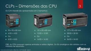 3
Curso de automação utilizando o CLP Haiwell - Aula 3
CLPs – Dimensões das CPU
Os CLPs Haiwell são apresentados em 3 tamanhos:
 93 x 95 x 82 mm
 6 ED + 4 SD
 Ou
 8 ED + 8 SD
 131 x 95 x 82 mm
 12 ED + 12 SD
 Ou
 16 ED + 16 SD
 177 x 95 x 82 mm
 28 ED + 20 SD
 Ou
 36 ED + 24 SD
OBS: As CPUs possuem apenas entradas e saídas digitais. Os IOs analógicos são obtidos com os
módulos de expansão.
 