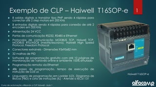 1
Curso de automação utilizando o CLP Haiwell - Aula 1
Exemplo de CLP – Haiwell T16SOP-e
 8 saídas digitais a transistor tipo PNP sendo 4 rápidas para
conectar até 2 step motors em 200 KHz
 8 entradas digitais sendo 4 rápidas para conexão de até 2
encoders em 200 KHz
 Alimentação 24 VCC
 Portas de comunicação RS232, RS485 e Ethernet
 Protocolos de comunicação MODBUS TCP, Haiwell TCP,
MODBUS RTU/ASCII (mestre/escravo), Haiwell High Speed
Protocol, Freedom Protocol
 Conectores extraíveis - Dimensões 93x95x82 mm
 32 malhas de PID
 Software de programação gratuito com até 10 páginas de
monitoração de variáveis online e ambiente 100% simulado
 Programação remota via Ethernet
 48k passo de programação, tempo de execução de
instrução de 0,05 us
 Linguagens de programação em Ladder (LD), Diagrama de
Blocos (FBD) e Lista de instruções (IL) - Atende a IEC61131
Haiwell T16SOP-e
 