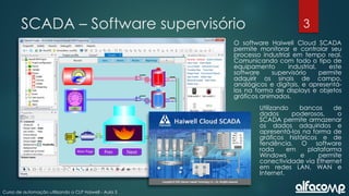 3
Curso de automação utilizando o CLP Haiwell - Aula 3
SCADA – Software supervisório
O software Haiwell Cloud SCADA
permite monitorar e controlar seu
processo industrial em tempo real.
Comunicando com todo o tipo de
equipamento industrial, este
software supervisório permite
adquirir os sinais de campo,
analógicos e digitais, e apresentá-
los na forma de displays e objetos
gráficos animados.
Utilizando bancos de
dados poderosos, o
SCADA permite armazenar
os dados adquiridos e
apresentá-los na forma de
gráficos históricos e de
tendência. O software
roda em plataforma
Windows e permite
conectividade via Ethernet
em redes LAN, WAN e
Internet.
 