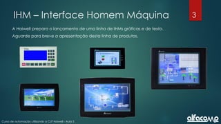 3
Curso de automação utilizando o CLP Haiwell - Aula 3
IHM – Interface Homem Máquina
A Haiwell prepara o lançamento de uma linha de IHMs gráficas e de texto.
Aguarde para breve a apresentação desta linha de produtos.
 