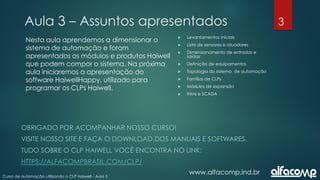 3
Curso de automação utilizando o CLP Haiwell - Aula 3
Aula 3 – Assuntos apresentados
www.alfacomp.ind.br
 Levantamentos iniciais
 Lista de sensores e atuadores
 Dimensionamento de entradas e
saídas
 Definição de equipamentos
 Topologia do sistema de automação
 Famílias de CLPs
 Módulos de expansão
 IHMs e SCADA
Nesta aula aprendemos a dimensionar o
sistema de automação e foram
apresentados os módulos e produtos Haiwell
que podem compor o sistema. Na próxima
aula iniciaremos a apresentação do
software HaiwellHappy, utilizado para
programar os CLPs Haiwell.
OBRIGADO POR ACOMPANHAR NOSSO CURSO!
VISITE NOSSO SITE E FAÇA O DOWNLOAD DOS MANUAIS E SOFTWARES.
TUDO SOBRE O CLP HAIWELL VOCÊ ENCONTRA NO LINK:
HTTPS://ALFACOMPBRASIL.COM/CLP/
 