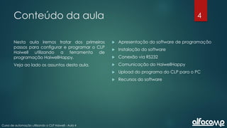 4
Curso de automação utilizando o CLP Haiwell - Aula 4
Conteúdo da aula
Nesta aula iremos tratar dos primeiros
passos para configurar e programar o CLP
Haiwell utilizando a ferramenta de
programação HaiwellHappy.
Veja ao lado os assuntos desta aula.
 Apresentação do software de programação
 Instalação do software
 Conexão via RS232
 Comunicação do HaiwellHappy
 Upload do programa do CLP para o PC
 Recursos do software
 