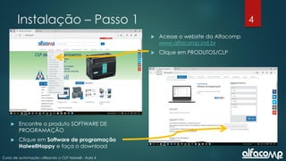 4
Curso de automação utilizando o CLP Haiwell - Aula 4
Instalação – Passo 1
 Acesse o website da Alfacomp
www.alfacomp.ind.br
 Clique em PRODUTOS/CLP
 Encontre o produto SOFTWARE DE
PROGRAMAÇÃO
 Clique em Software de programação
HaiwellHappy e faça o download
 