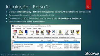 4
Curso de automação utilizando o CLP Haiwell - Aula 4
Instalação – Passo 2
 O arquivo HaiwellHappy – Software de Programação do CLP Haiwell.rar está compactado
 Descompacte em uma pasta de sua preferência
 Clique com o botão direito do mouse sobre o arquivo HaiwellHappy Setup.exe
 Selecione Executar como administrador
 