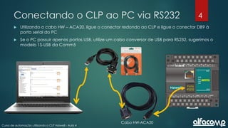 4
Curso de automação utilizando o CLP Haiwell - Aula 4
Conectando o CLP ao PC via RS232
 Utilizando o cabo HW – ACA20, ligue o conector redondo ao CLP e ligue o conector DB9 à
porta serial do PC
 Se o PC possuir apenas portas USB, utilize um cabo conversor de USB para RS232, sugerimos o
modelo 1S-USB da Comm5
Porta
RS232
Cabo HW-ACA20
 