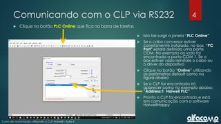 4
Curso de automação utilizando o CLP Haiwell - Aula 4
Comunicando com o CLP via RS232
 Clique no botão PLC Online que fica na barra de tarefas
 Isto faz surgir a janela “PLC Online”
 Se o cabo conversor estiver
corretamente instalado, no box “PC
Port” estará definida uma porta
COM. No exemplo ao lado foi
encontrada a porta COM 1. Se o
box estiver vazio reinstale o cabo ou
o driver do dispositivo
 Clique no botão “Online” utilizando
os parâmetros default como na
figura abaixo
 Se o CLP for encontrado irá
aparecer como no exemplo abaixo:
“Address:1 Haiwell PLC”
 Pronto o CLP foi encontrado e está
em comunicação com o software
HaiwellHappy
 
