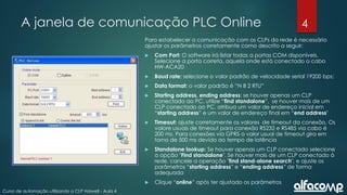4
Curso de automação utilizando o CLP Haiwell - Aula 4
A janela de comunicação PLC Online
Para estabelecer a comunicação com os CLPs da rede é necessário
ajustar os parâmetros corretamente como descrito a seguir:
 Com Port: O software irá listar todas a portas COM disponíveis.
Selecione a porta correta, aquela onde está conectado o cabo
HW-ACA20
 Baud rate: selecione o valor padrão de velocidade serial 19200 bps;
 Data format: o valor padrão é “N 8 2 RTU”
 Starting address, ending address: se houver apenas um CLP
conectado ao PC, utilize “find standalone”, se houver mais de um
CLP conectado ao PC, atribua um valor de endereço inicial em
“starting address” e um valor de endereço final em “end address"
 Timeout: ajuste corretamente os valores de timeout da conexão. Os
valore usuais de timeout para conexão RS232 e RS485 via cabo é
200 ms. Para conexões via GPRS o valor usual de timeout gira em
torno de 500 ms devido ao tempo de latência
 Standalone lookup: Se houver apenas um CLP conectado selecione
a opção "Find standalone". Se houver mais de um CLP conectado à
rede, cancele a operação "find stand-alone search", e ajuste os
parâmetros “starting address” e “ending address” de forma
adequada
 Clique “online” após ter ajustado os parâmetros
 