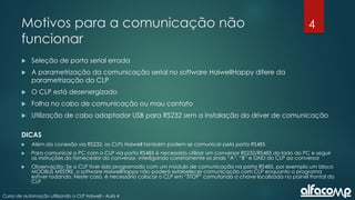4
Curso de automação utilizando o CLP Haiwell - Aula 4
Motivos para a comunicação não
funcionar
 Seleção de porta serial errada
 A parametrização da comunicação serial no software HaiwellHappy difere da
parametrização do CLP
 O CLP está desenergizado
 Falha no cabo de comunicação ou mau contato
 Utilização de cabo adaptador USB para RS232 sem a instalação do driver de comunicação
DICAS
 Além da conexão via RS232, os CLPs Haiwell também podem se comunicar pela porta RS485
 Para comunicar o PC com o CLP via porta RS485 é necessário utilizar um conversor RS232/RS485 do lado do PC e seguir
as instruções do fornecedor do conversor, interligando corretamente os sinais “A”, “B” e GND do CLP ao conversor
 Observação: Se o CLP tiver sido programado com um módulo de comunicação na porta RS485, por exemplo um bloco
MODBUS MESTRE, o software HaiwellHappy não poderá estabelecer comunicação com CLP enquanto o programa
estiver rodando. Neste caso, é necessário colocar o CLP em “STOP” comutando a chave localizada no painel frontal do
CLP
 
