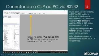 4
Curso de automação utilizando o CLP Haiwell - Aula 4
Conectando o CLP ao PC via RS232
Muito bem, você conectou
o CLP ao PC, rodou o
software HaiwellHappy,
encontrou o CLP utilizando
a janela “PLC Online” e
agora o PC e o CLP estão
comunicando online.
Agora feche a janela “PLC
Online” e veja sua tela
assim como ao lado.
A janela de parâmetros
apresenta os dados do CLP
encontrado.
Clique no botão “PLC Upload (PLC
to PC). Isso faz copiar o programa
presente no CLP para o PC.
 