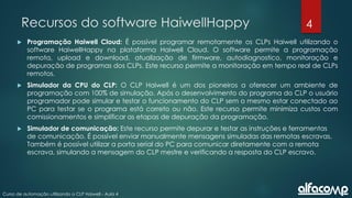 4
Curso de automação utilizando o CLP Haiwell - Aula 4
Recursos do software HaiwellHappy
 Programação Haiwell Cloud: É possível programar remotamente os CLPs Haiwell utilizando o
software HaiwellHappy na plataforma Haiwell Cloud. O software permite a programação
remota, upload e download, atualização de firmware, autodiagnostico, monitoração e
depuração de programas dos CLPs. Este recurso permite a monitoração em tempo real de CLPs
remotos.
 Simulador da CPU do CLP: O CLP Haiwell é um dos pioneiros a oferecer um ambiente de
programação com 100% de simulação. Após o desenvolvimento do programa do CLP o usuário
programador pode simular e testar o funcionamento do CLP sem o mesmo estar conectado ao
PC para testar se o programa está correto ou não. Este recurso permite minimiza custos com
comissionamentos e simplificar as etapas de depuração da programação.
 Simulador de comunicação: Este recurso permite depurar e testar as instruções e ferramentas
de comunicação. É possível enviar manualmente mensagens simuladas das remotas escravas.
Também é possível utilizar a porta serial do PC para comunicar diretamente com a remota
escrava, simulando a mensagem do CLP mestre e verificando a resposta do CLP escravo.
 