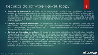 4
Curso de automação utilizando o CLP Haiwell - Aula 4
Recursos do software HaiwellHappy
 Simulador de interpolação: O simulador de interpolação permite rastrear e desenhar a trajetória
gerada por instruções de controle de movimentação tais como interpolação linear e interpolação
circular. Este recurso lista os parâmetros de ajuste das saídas de pulso dos canais de controle de
movimentação e plano de movimentação para cada eixo de controle e apresenta a posição
corrente do canal, a posição inicial e o tipo de saída. Permite ainda ajustar o comprimento do eixo e
número de pulsos.
 Geração de arquivos executáveis: Os programas de CLP podem ser gerados como arquivos
executáveis. Com este recurso, é possível criar um arquivo que será enviado ao usuário para instalar
no CLP, sem revelar os códigos fontes para a preservação de direitos autorais e proteção contra
alterações não autorizadas.
 Conjunto de instruções inovadoras: Ao longo de inúmeras aplicações, a Haiwell criou instruções
inovadoras para atender às diversas e crescentes necessidades do mercado. Assim, foram
desenvolvidas instruções de comunicação (COMM, MODR, MODW, HWRD, HWWR), conversão e
manipulação de dados (BUNB, BUNW, WUNW, BDIB, WDIB, WDIW), controle PID (PID), controle de
válvulas (VC), alarme superior e inferior (HAL, LAL), faixa de operação de transmissores (SC), curvas de
temperatura (TTC) entre outras. Essas instruções permitem criar códigos reduzidos utilizando uma única
instrução onde outros CLPs demandam utilizar um arranjo de instruções. O resultado é um programa
reduzido, eficiente e menor tempo de processamento.
 