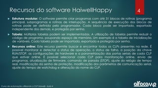 4
Curso de automação utilizando o CLP Haiwell - Aula 4
Recursos do software HaiwellHappy
 Estrutura modular: O software permite criar programas com até 31 blocos de rotinas (programa
principal, subprogramas e rotinas de interrupção. A sequência de execução dos blocos de
rotinas pode ser definida pelo programador. Cada bloco pode ser importado, exportado
independente dos demais, e protegido por senha.
 Tabela: Múltiplas tabelas podem ser implementadas. A utilização de tabelas permite reduzir o
código de programa, poupando espaço de memória. Um exemplo é a tabela de inicialização
de variáveis. Cada tabela pode ser importada, exportada e protegida por senha.
 Recursos online: Este recurso permite buscar e encontrar todos os CLPs presentes na rede. É
possível monitorar e detectar o status de operação, o status de falha, a posição da chave
RUN/STOP, as configurações de hardware e a parametrização das portas seriais de cada CLP
que estiver online. É possível selecionar cada CLP para monitoração online, envio de
programas, atualização de firmware, comando de parada (STOP), ajuste do relógio de tempo
real, modificação da senha de proteção, modificação dos parâmetros de comunicação serial,
ajuste do tempo de watchdog e alteração do nome do CLP.
 