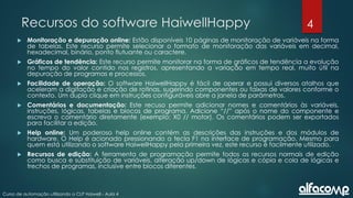 4
Curso de automação utilizando o CLP Haiwell - Aula 4
Recursos do software HaiwellHappy
 Monitoração e depuração online: Estão disponíveis 10 páginas de monitoração de variáveis na forma
de tabelas. Este recurso permite selecionar o formato de monitoração das variáveis em decimal,
hexadecimal, binário, ponto flutuante ou caractere.
 Gráficos de tendência: Este recurso permite monitorar na forma de gráficos de tendência a evolução
no tempo do valor contido nos registros, apresentando a variação em tempo real, muito útil na
depuração de programas e processos.
 Facilidade de operação: O software HaiwellHappy é fácil de operar e possui diversos atalhos que
aceleram a digitação e criação de rotinas, sugerindo componentes ou faixas de valores conforme o
contexto. Um duplo clique em instruções configuráveis abre a janela de parâmetros.
 Comentários e documentação: Este recuso permite adicionar nomes e comentários às variáveis,
instruções, lógicas, tabelas e blocos de programa. Adicione “//” após o nome do componente e
escreva o comentário diretamente (exemplo: X0 // motor). Os comentários podem ser exportados
para facilitar a edição.
 Help online: Um poderoso help online contém as descrições das instruções e dos módulos de
hardware. O Help é acionado pressionando a tecla F1 na interface de programação. Mesmo para
quem está utilizando o software HaiwellHappy pela primeira vez, este recurso é facilmente utilizado.
 Recursos de edição: A ferramenta de programação permite todos os recursos normais de edição
como busca e substituição de variáveis, alteração up/down de lógicas e cópia e cola de lógicas e
trechos de programas, inclusive entre blocos diferentes.
 