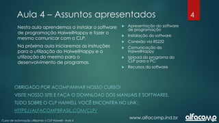 4
Curso de automação utilizando o CLP Haiwell - Aula 4
Aula 4 – Assuntos apresentados
www.alfacomp.ind.br
 Apresentação do software
de programação
 Instalação do software
 Conexão via RS232
 Comunicação do
HaiwellHappy
 Upload do programa do
CLP para o PC
 Recursos do software
Nesta aula aprendemos a instalar o software
de programação HaiwellHappy e fazer o
mesmo comunicar com o CLP.
Na próxima aula iniciaremos as instruções
para a utilização do HaiwellHappy e a
utilização do mesmo para o
desenvolvimento de programas.
OBRIGADO POR ACOMPANHAR NOSSO CURSO!
VISITE NOSSO SITE E FAÇA O DOWNLOAD DOS MANUAIS E SOFTWARES.
TUDO SOBRE O CLP HAIWELL VOCÊ ENCONTRA NO LINK:
HTTPS://ALFACOMPBRASIL.COM/CLP/
 