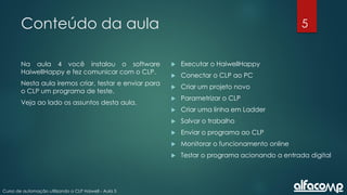 5
Curso de automação utilizando o CLP Haiwell - Aula 5
Conteúdo da aula
Na aula 4 você instalou o software
HaiwellHappy e fez comunicar com o CLP.
Nesta aula iremos criar, testar e enviar para
o CLP um programa de teste.
Veja ao lado os assuntos desta aula.
 Executar o HaiwellHappy
 Conectar o CLP ao PC
 Criar um projeto novo
 Parametrizar o CLP
 Criar uma linha em Ladder
 Salvar o trabalho
 Enviar o programa ao CLP
 Monitorar o funcionamento online
 Testar o programa acionando a entrada digital
 