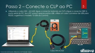 5
Curso de automação utilizando o CLP Haiwell - Aula 5
Passo 2 – Conecte o CLP ao PC
 Utilizando o cabo HW – ACA20, ligue o conector redondo ao CLP e ligue o conector DB9 à
porta serial do PC. Se o PC possuir apenas portas USB, utilize um cabo conversor de USB para
RS232, sugerimos o modelo 1S-USB da Comm5
Porta
RS232
Cabo HW-ACA20
 