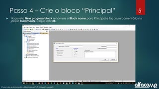 5
Curso de automação utilizando o CLP Haiwell - Aula 5
Passo 4 – Crie o bloco “Principal”
 Na janela New program block renomeie o Block name para Principal e faça um comentário na
janela Comments. Clique em OK.
 