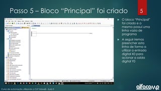 5
Curso de automação utilizando o CLP Haiwell - Aula 5
Passo 5 – Bloco “Principal” foi criado
 O bloco “Principal”
foi criado e o
mesmo possui uma
linha vazia de
programa
 A seguir iremos
preencher esta
linha de forma a
utilizar a entrada
digital X0 para
acionar a saída
digital Y0
 