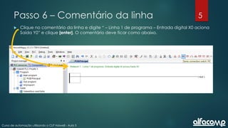 5
Curso de automação utilizando o CLP Haiwell - Aula 5
Passo 6 – Comentário da linha
 Clique no comentário da linha e digite “ – Linha 1 de programa – Entrada digital X0 aciona
Saída Y0” e clique [enter]. O comentário deve ficar como abaixo.
 