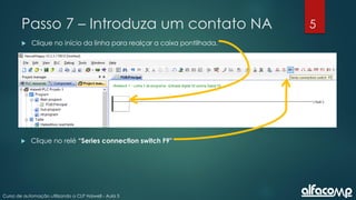 5
Curso de automação utilizando o CLP Haiwell - Aula 5
Passo 7 – Introduza um contato NA
 Clique no início da linha para realçar a caixa pontilhada.
 Clique no relé “Series connection switch F9"
 