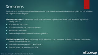 1
Curso de automação utilizando o CLP Haiwell - Aula 1
Sensores
Sensores são os dispositivos eletroeletrônicos que fornecem sinais de entrada para o CLP. Podem
ser digitais ou analógicos.
SENSORES DIGITAIS – fornecem sinais que assumem apenas um entre dois estados: ligado ou
desligado. Ex:
 Chaves fim de curso
 Contato auxiliar de uma contatora
 Botão de comando
 Sensor de proximidade ótico ou magnético
SENSORES ANALÓGICOS – fornecem sinais elétricos que assumem valores contínuos dentro de
uma faixa de valores. Ex:
 Transmissores de pressão ( 4 a 20mA )
 Transdutores de tensão ( 0 a 10V )
 