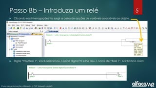 5
Curso de automação utilizando o CLP Haiwell - Aula 5
Passo 8b – Introduza um relé
 Clicando nas interrogações faz surgir a caixa de opções de variáveis associáveis ao objeto.
 Digite “Y0//Rele 1”. Você selecionou a saída digital Y0 e lhe deu o nome de “Relé 1”. A linha fica assim:
 