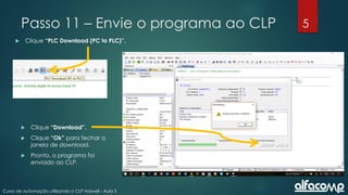 5
Curso de automação utilizando o CLP Haiwell - Aula 5
Passo 11 – Envie o programa ao CLP
 Clique “PLC Download (PC to PLC)”.
 Clique “Download”.
 Clique “Ok” para fechar a
janela de download.
 Pronto, o programa foi
enviado ao CLP.
 