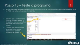 5
Curso de automação utilizando o CLP Haiwell - Aula 5
Passo 13 – Teste o programa
 Acione a entrada digital X0 utilizando um fio ligado ao 0V ou ao 24V conforme a opção de instalação (NPN
ou PNP) – ver aulas anteriores se tiver dúvida.
 Observe que o contato X0 no
início da linha e a bobina Y0
fim da linha ficaram vermelhos
indicando a mudança de
estado.
 Observe que os indicadores
de estado na janela de
monitoração também
mudaram de estado.
 