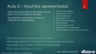 5
Curso de automação utilizando o CLP Haiwell - Aula 5
Aula 5 – Assuntos apresentados
www.alfacomp.ind.br
 Executar o HaiwellHappy
 Conectar o CLP ao PC
 Criar um projeto novo
 Parametrizar o CLP
 Criar uma linha em Ladder
 Salvar o trabalho
 Enviar o programa ao CLP
 Monitorar o funcionamento online
 Testar o programa acionando a entrada digital
Nesta aula aprendemos criar, testar e enviar
para o CLP um programa de teste.
Nas próximas aula iremos avançar na
utilização do HaiwellHappy.
OBRIGADO POR ACOMPANHAR NOSSO CURSO!
VISITE NOSSO SITE E FAÇA O DOWNLOAD DOS MANUAIS E SOFTWARES.
TUDO SOBRE O CLP HAIWELL VOCÊ ENCONTRA NO LINK:
HTTPS://ALFACOMPBRASIL.COM/CLP/
 