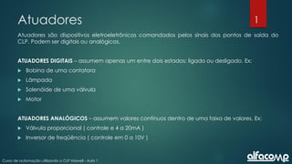 1
Curso de automação utilizando o CLP Haiwell - Aula 1
Atuadores
Atuadores são dispositivos eletroeletrônicos comandados pelos sinais dos pontos de saída do
CLP. Podem ser digitais ou analógicos.
ATUADORES DIGITAIS – assumem apenas um entre dois estados: ligado ou desligado. Ex:
 Bobina de uma contatora
 Lâmpada
 Solenóide de uma válvula
 Motor
ATUADORES ANALÓGICOS – assumem valores contínuos dentro de uma faixa de valores. Ex:
 Válvula proporcional ( controle e 4 a 20mA )
 Inversor de freqüência ( controle em 0 a 10V )
 