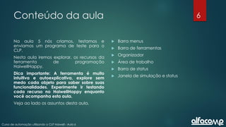 6
Curso de automação utilizando o CLP Haiwell - Aula 6
Conteúdo da aula
Na aula 5 nós criamos, testamos e
enviamos um programa de teste para o
CLP.
Nesta aula iremos explorar, os recursos da
ferramenta de programação
HaiwellHappy.
Dica importante: A ferramenta é muito
intuitiva e autoexplicativa, explore sem
medo cada objeto para saber sobre suas
funcionalidades. Experimente ir testando
cada recurso no HaiwellHappy enquanto
você acompanha esta aula.
Veja ao lado os assuntos desta aula.
 Barra menus
 Barra de ferramentas
 Organizador
 Área de trabalho
 Barra de status
 Janela de simulação e status
 