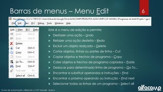 6
Curso de automação utilizando o CLP Haiwell - Aula 6
Barras de menus – Menu Edit
Este é o menu de edição e permite:
 Desfazer uma ação – Undo
 Refazer uma ação desfeita – Redo
 Excluir um objeto realçado – Delete
 Cortar objetos, linhas ou partes de linha – Cut
 Copiar objetos e trechos de programa – Copy
 Colar objetos e trechos de programa copiados – Paste
 Deslocar para determinada linha de programa – Go To...
 Encontrar e substituir operandos e instruções – Find
 Encontrar o próximo operando ou instrução – Find next
 Selecionar todas as linhas de um programa – Select all
 