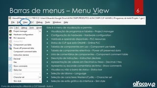 6
Curso de automação utilizando o CLP Haiwell - Aula 6
Barras de menus – Menu View
Este é o menu de visualização e permite:
 Visualização de programas e tabelas – Project manager
 Configuração do hardware – Hardware configuration
 Variáveis e operando disponíveis – PLC resources
 Status do CLP que está ONLINE – Online PLC
 Tabelas de componentes em uso – Component use table
 Tabela de componentes retentivos – Power off preserved data
 Lista de comentários de componentes – Component comment table
 Descrição de instruções – Instruction declare
 Apresentação de valores em Decimal ou Hexa – Decimal / Hex
 Apresenta ou esconde comentários de linha – Show comments
 Visualiza ou não a barra de status – Status bar
 Seleção de idioma – Language
 Seleção de caracteres Western/Cyrillic – Character set
 Seleção de estilo gráfico da interface – Skin style
 