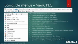 6
Curso de automação utilizando o CLP Haiwell - Aula 6
Barras de menus – Menu PLC
Este é o menu de comunicação com o CLP e permite:
 Conectar/Desconectar do CLP – PLC Online/Offline
 Copiar o programa do CLP para o PC – PLC Upload
 Enviar o programa do PC para o CLP – PLC Download
 Enviar um programa executável para o CLP – Download PLC executable file
 Atualizar o firmware do CLP – PLC Firmware upgrade
 Colocar o CLP em RUN – Run
 Parar o processamento do CLP – Stop
 Apagar o programa do CLP – Clear program
 Comparar o programa no HaiwellHappy com o programa do CLP – Program compare
 Diagnóstico geral do CLP – PLC diagnosis
 Proteger o CLP com senha – Set password
 Ajustar o relógio do CLP pelo relógio do PC – Set PLC clock
 Parametrização da comunicação serial – Set communication parameter
 Ajustar o endereço MODBUS, o watch-dog e parâmetros IP – Set PLC parameter
 