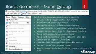 6
Curso de automação utilizando o CLP Haiwell - Aula 6
Barras de menus – Menu Debug
Este é o menu de depuração do programa e permite:
 Simular e testar o programa offline – Run simulator
 Monitorar o CLP online – Start monitor
 Simular comunicação – Communication simulation
 Simular movimentação de motores – Interpolation simulator
 Visualizar tabelas de monitoração – Component state table
 Forçar variáveis durante a simulação – Force
 Forçar variáveis durante a monitoração online – Lock data
 Liberar variáveis forçadas – Unlock data
 Liberar todas as variáveis forçadas – Unlock all tha data
 Testar e compilar o programa – Compile
 Reordenar a sequência de módulos de programa – Program block
order
 
