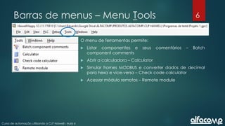 6
Curso de automação utilizando o CLP Haiwell - Aula 6
Barras de menus – Menu Tools
O menu de ferramentas permite:
 Listar componentes e seus comentários – Batch
component comments
 Abrir a calculadora – Calculator
 Simular frames MODBUS e converter dados de decimal
para hexa e vice-versa – Check code calculator
 Acessar módulo remotos – Remote module
 