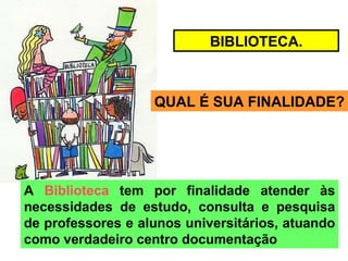 BIBLIOTECA. QUAL É SUA FINALIDADE? A  Biblioteca  tem por finalidade atender às necessidades de estudo, consulta e pesquisa de professores e alunos universitários, atuando como verdadeiro centro documentação  