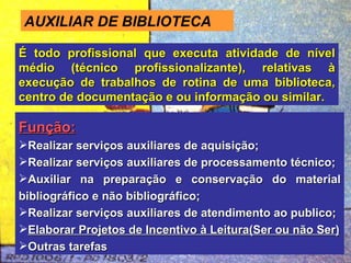 AUXILIAR DE BIBLIOTECA É todo profissional que executa atividade de nível médio (técnico profissionalizante), relativas à execução de trabalhos de rotina de uma biblioteca, centro de documentação e ou informação ou similar. Função: Realizar serviços auxiliares de aquisição; Realizar serviços auxiliares de processamento técnico; Auxiliar na preparação e conservação do material bibliográfico e não bibliográfico; Realizar serviços auxiliares de atendimento ao publico; Elaborar Projetos de Incentivo à Leitura(Ser ou não Ser) Outras tarefas 