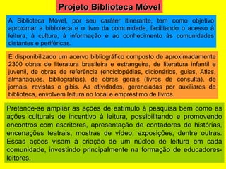Pretende-se ampliar as ações de estímulo à pesquisa bem como as ações culturais de incentivo à leitura, possibilitando e promovendo encontros com escritores, apresentação de contadores de histórias, encenações teatrais, mostras de vídeo, exposições, dentre outras. Essas ações visam à criação de um núcleo de leitura em cada comunidade, investindo principalmente na formação de educadores-leitores. A Biblioteca Móvel, por seu caráter itinerante, tem como objetivo aproximar a biblioteca e o livro da comunidade, facilitando o acesso à leitura, à cultura, à informação e ao conhecimento às comunidades distantes e periféricas. É disponibilizado um acervo bibliográfico composto de aproximadamente 2300 obras de literatura brasileira e estrangeira, de literatura infantil e juvenil, de obras de referência (enciclopédias, dicionários, guias, Atlas, almanaques, bibliografias), de obras gerais (livros de consulta), de jornais, revistas e gibis. As atividades, gerenciadas por auxiliares de biblioteca, envolvem leitura no local e empréstimo de livros. Projeto Biblioteca Móvel 