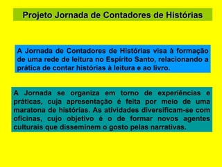 Projeto Jornada de Contadores de Histórias A Jornada se organiza em torno de experiências e práticas, cuja apresentação é feita por meio de uma maratona de histórias. As atividades diversificam-se com oficinas, cujo objetivo é o de formar novos agentes culturais que disseminem o gosto pelas narrativas. A Jornada de Contadores de Histórias visa à formação de uma rede de leitura no Espírito Santo, relacionando a prática de contar histórias à leitura e ao livro.  