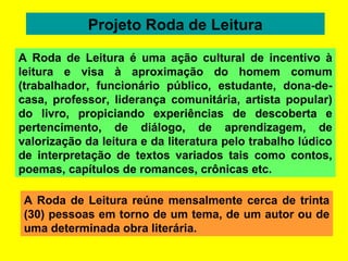 Projeto Roda de Leitura A Roda de Leitura reúne mensalmente cerca de trinta (30) pessoas em torno de um tema, de um autor ou de uma determinada obra literária. A Roda de Leitura é uma ação cultural de incentivo à leitura e visa à aproximação do homem comum (trabalhador, funcionário público, estudante, dona-de-casa, professor, liderança comunitária, artista popular) do livro, propiciando experiências de descoberta e pertencimento, de diálogo, de aprendizagem, de valorização da leitura e da literatura pelo trabalho lúdico de interpretação de textos variados tais como contos, poemas, capítulos de romances, crônicas etc. 