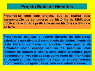 Projeto Roda de Histórias Pretende-se divulgar o acervo literário da biblioteca, valorizar a narrativa oral como modo de conhecimento do texto literário, promover o reconhecimento público da biblioteca como espaço não só de pesquisa, mas também de cultura e lazer e sensibilizar o público para reconhecer o livro não apenas como fonte de informação e pesquisa, mas também de lazer e entretenimento, promovendo o resgate das narrativas e valorizando-as.  Pretende-se com este projeto, que se realiza pela apresentação de contadores de histórias na biblioteca pública, relacionar a prática de narrar histórias à leitura e ao livro. 