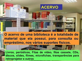 ACERVO O acervo de uma biblioteca é a totalidade de material que ela possui, para consulta ou empréstimo, nos vários suportes físicos. Livros, periódicos, Fitas de vídeo, fitas cassete, CDs, discos, slides, filmes, microfichas, transparências para retroprojetor e outros  