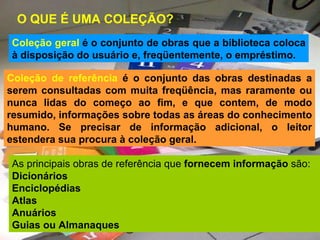 O QUE É UMA COLEÇÃO?   Coleção geral  é o conjunto de obras que a biblioteca coloca à disposição do usuário e, freqüentemente, o empréstimo. As principais obras de referência que  fornecem informação  são: Dicionários Enciclopédias Atlas Anuários Guias ou Almanaques Coleção de referência  é o conjunto das obras destinadas a serem consultadas com muita freqüência, mas raramente ou nunca lidas do começo ao fim, e que contem, de modo resumido, informações sobre todas as áreas do conhecimento humano. Se precisar de informação adicional, o leitor estendera sua procura à coleção geral. 