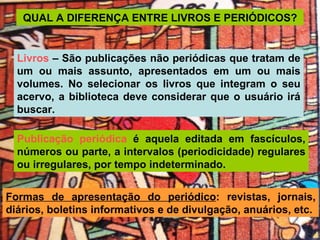 QUAL A DIFERENÇA ENTRE LIVROS E PERIÓDICOS? Formas de apresentação do periódico : revistas, jornais, diários, boletins informativos e de divulgação, anuários, etc. Publicação periódica  é aquela editada em fascículos, números ou parte, a intervalos (periodicidade) regulares ou irregulares, por tempo indeterminado. Livros  – São publicações não periódicas que tratam de um ou mais assunto, apresentados em um ou mais volumes. No selecionar os livros que integram o seu acervo, a biblioteca deve considerar que o usuário irá buscar. 